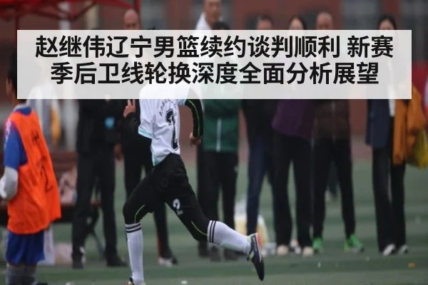赵继伟辽宁男篮续约谈判顺利 新赛季后卫线轮换深度全面分析展望 | kaiyun