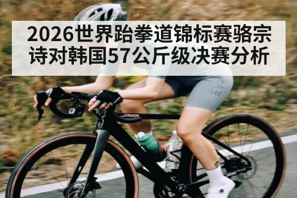 2026世界跆拳道锦标赛骆宗诗对韩国57公斤级决赛分析（kaiyun）